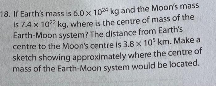 18. If Earth's mass is 6.0 x 1024 kg and the Moon's mass
is 7.4 x 1022 kg, where is the centre of mass of the
Earth-Moon system? The distance from Earth's
centre to the Moon's centre is 3.8 x 105 km. Make a
sketch showing approximately where the centre of
mass of the Earth-Moon system would be located.