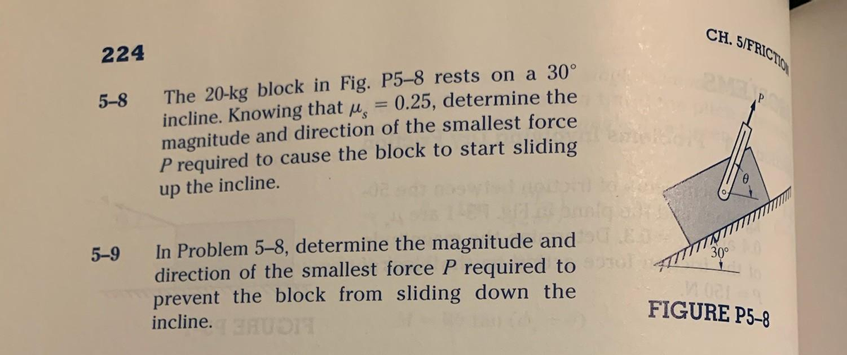 224
5-8
5-9
Ms
The 20-kg block in Fig. P5-8 rests on a 30°
0.25, determine the
incline. Knowing that
magnitude and direction of the smallest force
P required to cause the block to start sliding
up the incline.
=
In Problem 5-8, determine the magnitude and
direction of the smallest force P required to
prevent the block from sliding down the
incline. N
CH. 5/FRICTION
30⁰
M001
FIGURE P5-8