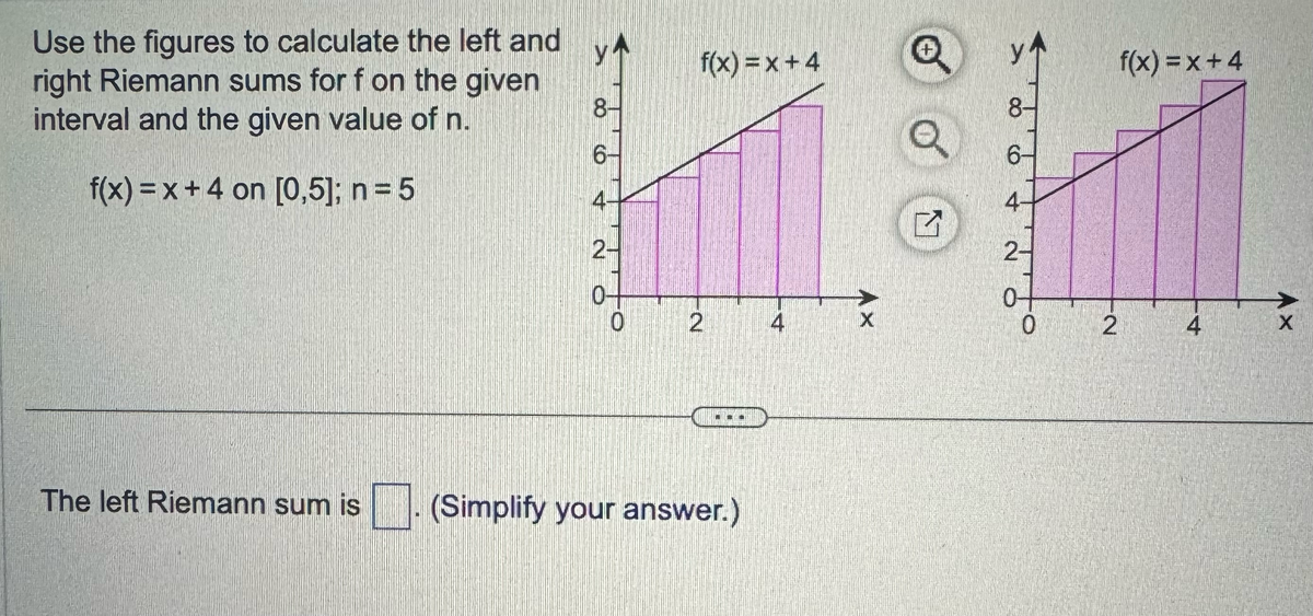 Use the figures to calculate the left and
right Riemann sums for f on the given
interval and the given value of n.
f(x) = x + 4 on [0,5]; n = 5
8-
6-
4-
2
0-
0
f(x)=x+4
2
The left Riemann sum is (Simplify your answer.)
4
X
Q
7
8-
6-
4-
2-
0
2
f(x)=x+4
4
Ax