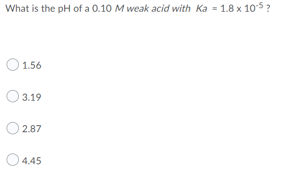 What is the pH of a 0.10 M weak acid with Ka = 1.8 x 10-5 ?
1.56
3.19
2.87
4.45
