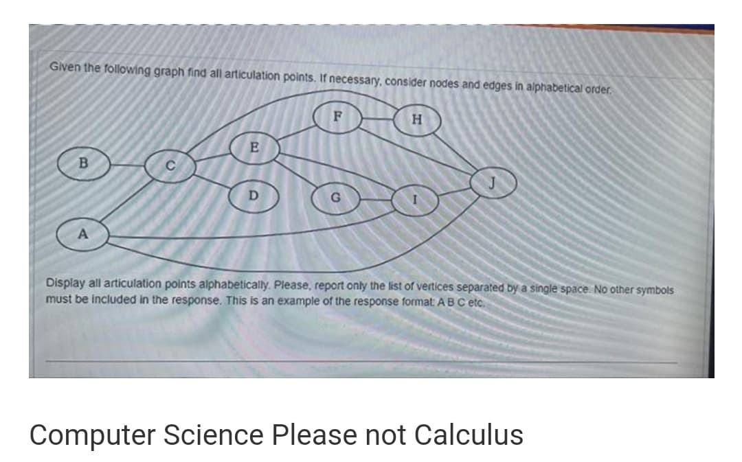 Given the following graph find all articulation points. If necessary, consider nodes and edges in alphabetical order.
H.
Display all articulation points alphabetically. Please, report only the list of vertices separated by a single space. No other symbols
must be included in the response. This is an example of the response format: ABC etc.
Computer Science Please not Calculus
