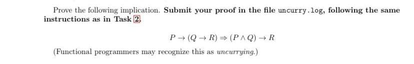 Prove the following implication. Submit your proof in the file uncurry.log, following the same
instructions as in Task 2
P (Q→ R) = (PAQ) → R
(Functional programmers may recognize this as uncurrying.)
