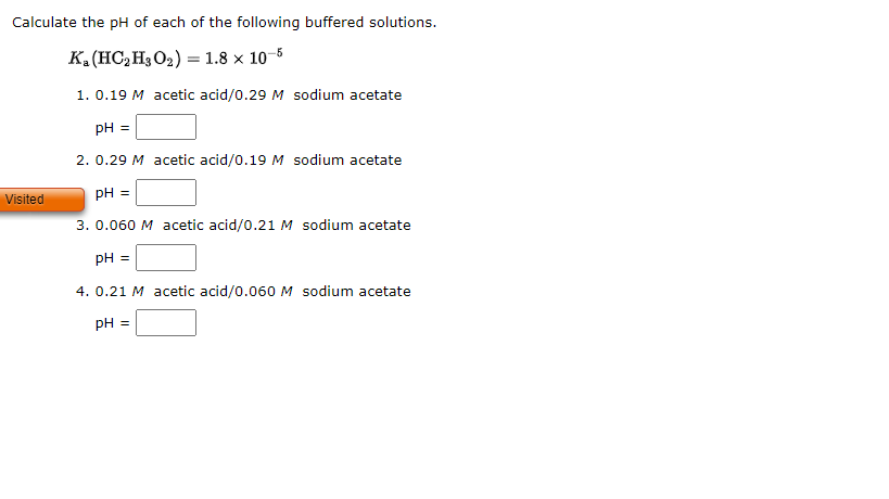 Calculate the pH of each of the following buffered solutions.
Ka(HC, HgO,)= 1.8 × 10 5
1.0.19 M acetic acid/0.29 M sodium acetate
pH =
2. 0.29 M acetic acid/0.19 M sodium acetate
pH =
3. 0.060 M acetic acid/0.21 M sodium acetate
pH =
4. 0.21 M acetic acid/0.060 M sodium acetate
pH =
Visited