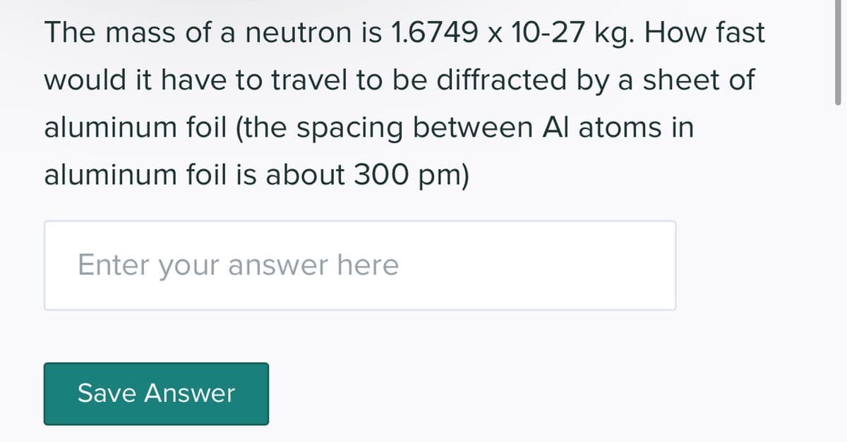 The mass of a neutron is 1.6749 x 10-27 kg. How fast
would it have to travel to be diffracted by a sheet of
aluminum foil (the spacing between Al atoms in
aluminum foil is about 300 pm)
Enter your answer here
Save Answer