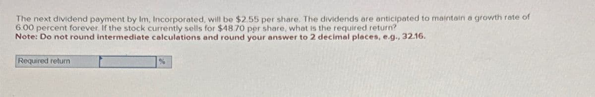 The next dividend payment by Im, Incorporated, will be $2.55 per share. The dividends are anticipated to maintain a growth rate of
6.00 percent forever. If the stock currently sells for $48.70 per share, what is the required return?
Note: Do not round intermediate calculations and round your answer to 2 decimal places, e.g., 32.16.
Required return
%