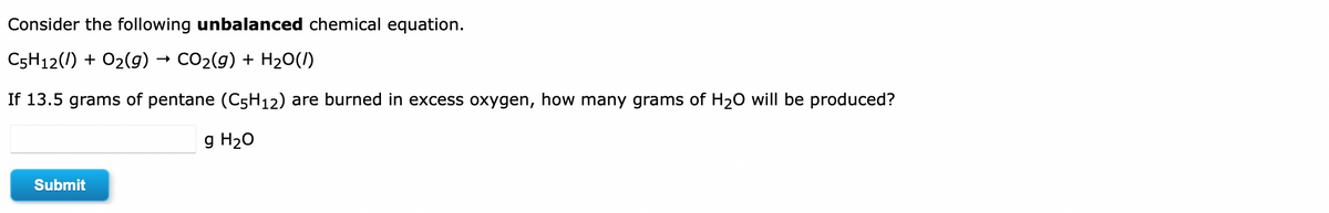 Consider the following unbalanced chemical equation.
C5H12(1) + O2(g) → CO2(g) + H20(1)
If 13.5 grams of pentane (C5H12) are burned in excess oxygen, how many grams of H20 will be produced?
g H20
Submit
