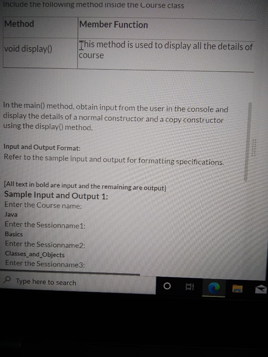Include the tollowing method inside the Course class
Method
Member Function
This method is used to display all the details of
void display()
course
In the main() method, obtain input from the user in the console and
display the details of a normal constructor and a copy constructor
using the display() method.
Input and Output Format:
Refer to the sample input and output for formatting specifications.
[All text in bold are input and the remaining are output]
Sample Input and Output 1:
Enter the Course name:
Java
Enter the Sessionname 1:
Basics
Enter the Sessionname2:
Classes and Objects
Enter the Sessionname3:
P Type here to search
