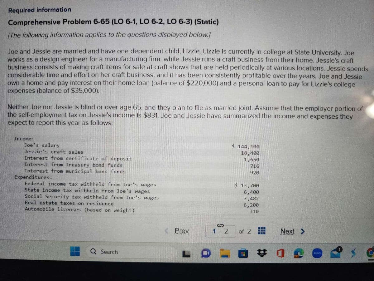 Required information
Comprehensive Problem 6-65 (LO 6-1, LO 6-2, LO 6-3) (Static)
[The following information applies to the questions displayed below.]
Joe and Jessie are married and have one dependent child, Lizzie. Lizzie is currently in college at State University. Joe
works as a design engineer for a manufacturing firm, while Jessie runs a craft business from their home. Jessie's craft
business consists of making craft items for sale at craft shows that are held periodically at various locations. Jessie spends
considerable time and effort on her craft business, and it has been consistently profitable over the years. Joe and Jessie
own a home and pay interest on their home loan (balance of $220,000) and a personal loan to pay for Lizzie's college
expenses (balance of $35,000).
Neither Joe nor Jessie is blind or over age 65, and they plan to file as married joint. Assume that the employer portion of
the self-employment tax on Jessie's income is $831. Joe and Jessie have summarized the income and expenses they
expect to report this year as follows:
Income:
Joe's salary
Jessie's craft sales
Interest from certificate of deposit
Interest from Treasury bond funds
Interest from municipal bond funds
Expenditures:
Federal income tax withheld from Joe's wages
State income tax withheld from Joe's wages
Social Security tax withheld from Joe's wages
Real estate taxes on residence
Automobile licenses (based on weight)
Search
< Prev
S
12
$ 144, 100
18,400
1,650
716
920
$ 13,700
6,400
7,482
6,200
310
of 2
Next >
1
200