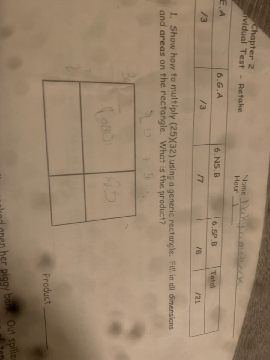 Chapter 2
ividual Test
E.A
/3
- Retake
6.G.A
/3
Name Naky a matlock
Hour 1
Goo
6.NS.B
17
6.SP.B
95
1/8
Total
1. Show how to multiply (25)(32) using a generic rectangle. Fill in all dimensions
and areas on the rectangle. What is the product?
20
/21
Product
her piggy bank. Out spille
