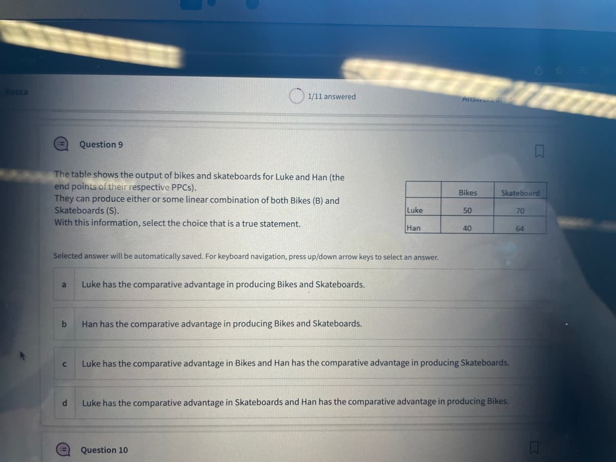 The table shows the output of bikes and skateboards for Luke and Han (the
end points of their respective PPCs).
They can produce either or some linear combination of both Bikes (B) and
Skateboards (S).
With this information, select the choice that is a true statement.
a
b
Question 9
C
Selected answer will be automatically saved. For keyboard navigation, press up/down arrow keys to select an answer.
d
1/11 answered
ii
Luke has the comparative advantage in producing Bikes and Skateboards.
Han has the comparative advantage in producing Bikes and Skateboards.
Luke
Han
Question 10
Answers ar
Bikes
50
40
Skateboard
Luke has the comparative advantage in Bikes and Han has the comparative advantage in producing Skateboards.
Luke has the comparative advantage in Skateboards and Han has the comparative advantage in producing Bikes.
70
64