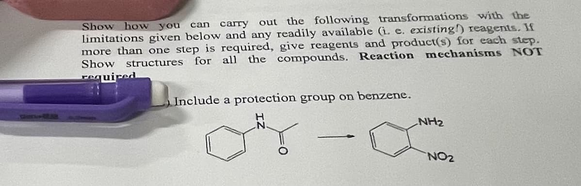 Show how you can carry out the following transformations with the
limitations given below and any readily available (i. e. existing reagents. If
more than one step is required, give reagents and product(s) for each step.
Show structures for all the compounds. Reaction mechanisms NOT
required
Include a protection group on benzene.
NH₂
NO2