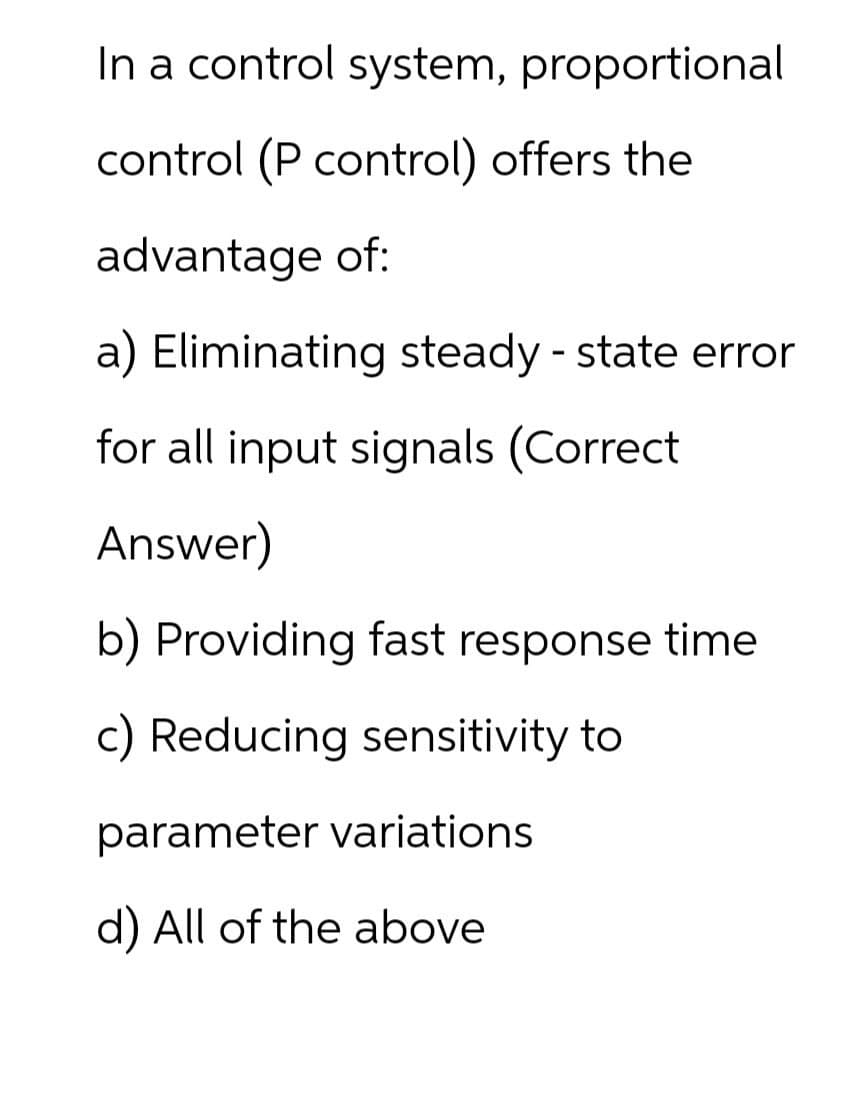 In a control system, proportional
control (P control) offers the
advantage of:
a) Eliminating steady-state error
for all input signals (Correct
Answer)
b) Providing fast response time
c) Reducing sensitivity to
parameter variations
d) All of the above