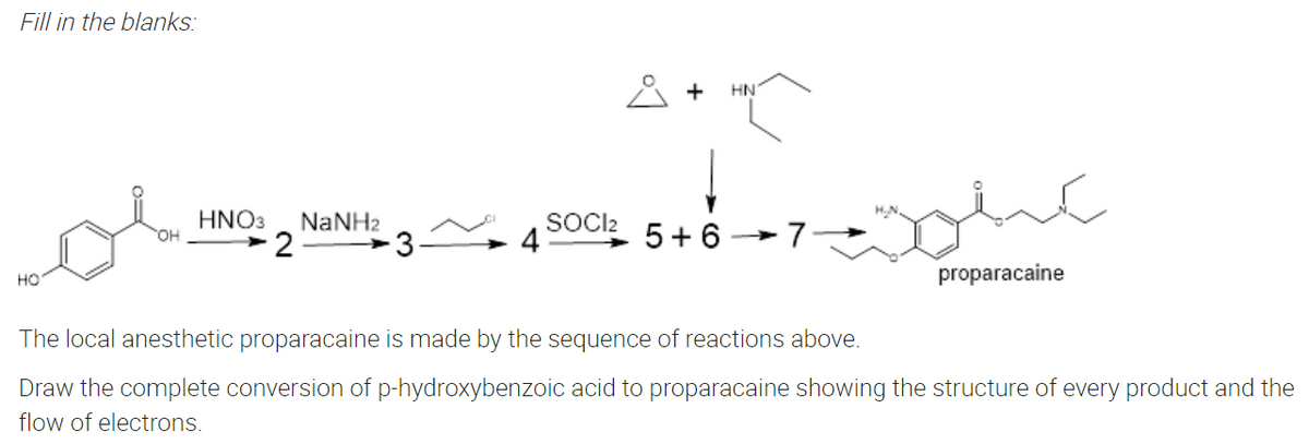 Fill in the blanks:
+ HN
13~²4500²55+6+7=ht
SOCI2
HNO3 NaNH2
2
OH
7.
HO
proparacaine
The local anesthetic proparacaine is made by the sequence of reactions above.
Draw the complete conversion of p-hydroxybenzoic acid to proparacaine showing the structure of every product and the
flow of electrons.