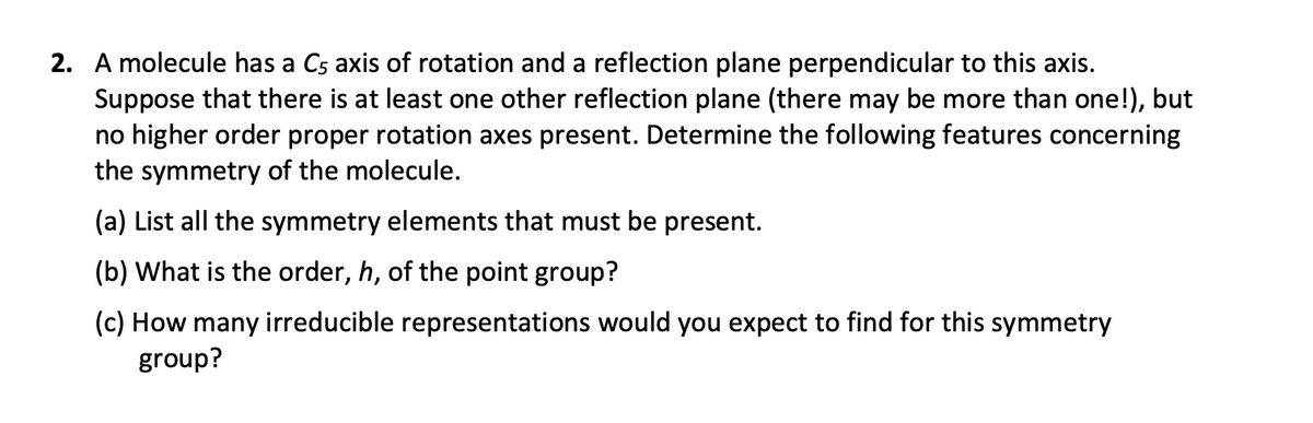 2. A molecule has a C5 axis of rotation and a reflection plane perpendicular to this axis.
Suppose that there is at least one other reflection plane (there may be more than one!), but
no higher order proper rotation axes present. Determine the following features concerning
the symmetry of the molecule.
(a) List all the symmetry elements that must be present.
(b) What is the order, h, of the point group?
(c) How many irreducible representations would you expect to find for this symmetry
group?