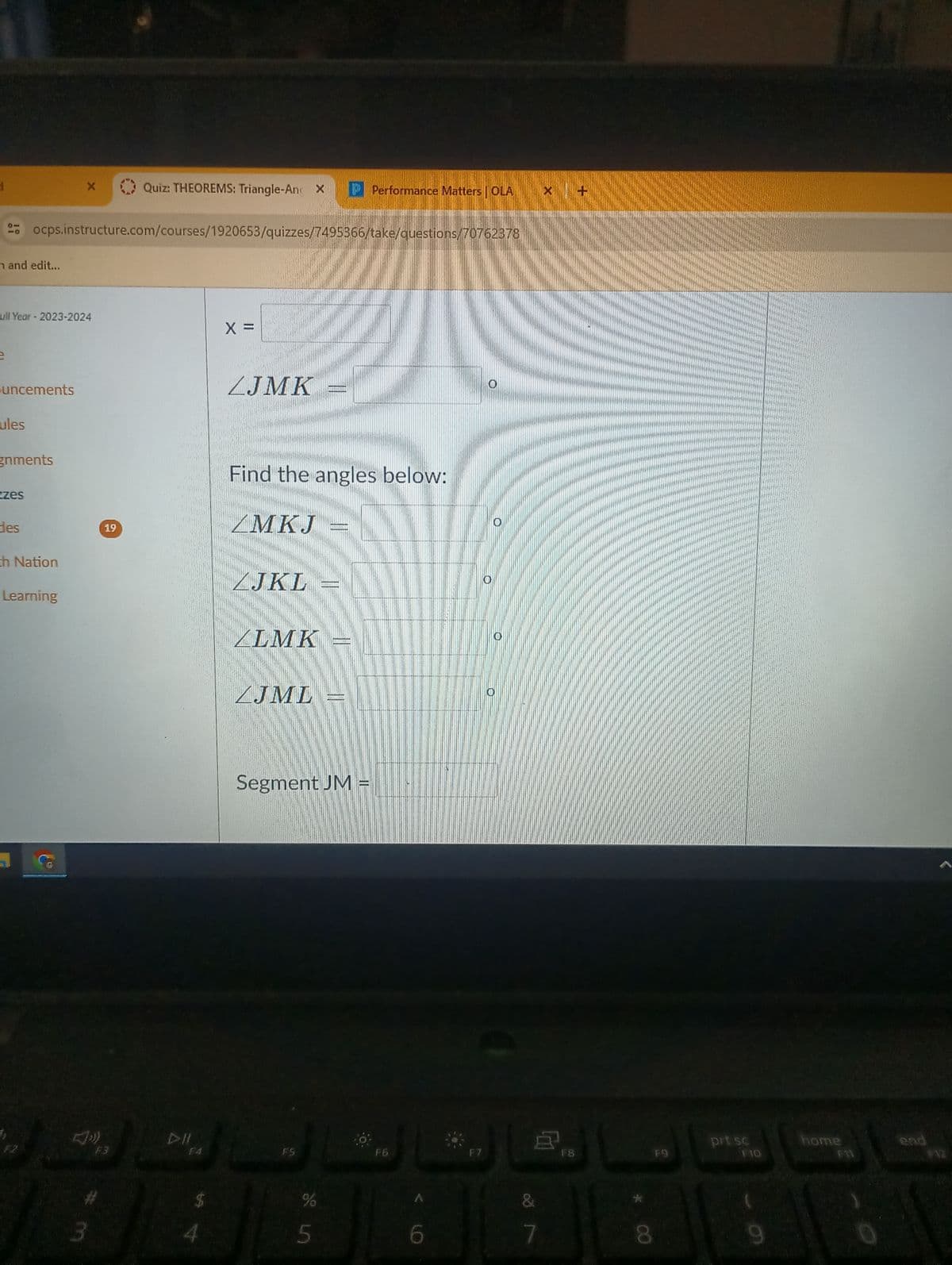 d
X
Quiz: THEOREMS: Triangle-An X
Performance Matters OLA
ocps.instructure.com/courses/1920653/quizzes/7495366/take/questions/70762378
n and edit...
Full Year - 2023-2024
uncements
ules
gnments
zzes
des
ch Nation
Learning
F2
F3
3
19
X =
ZJMK
Find the angles below:
ZMKJ
ZJKL
ALMK
ZJML
Segment JM =
DII
F4
FS
F6
55
6
O
O
F7
F8
&
*
7
8
prt sc
home
end
F9
F10
9