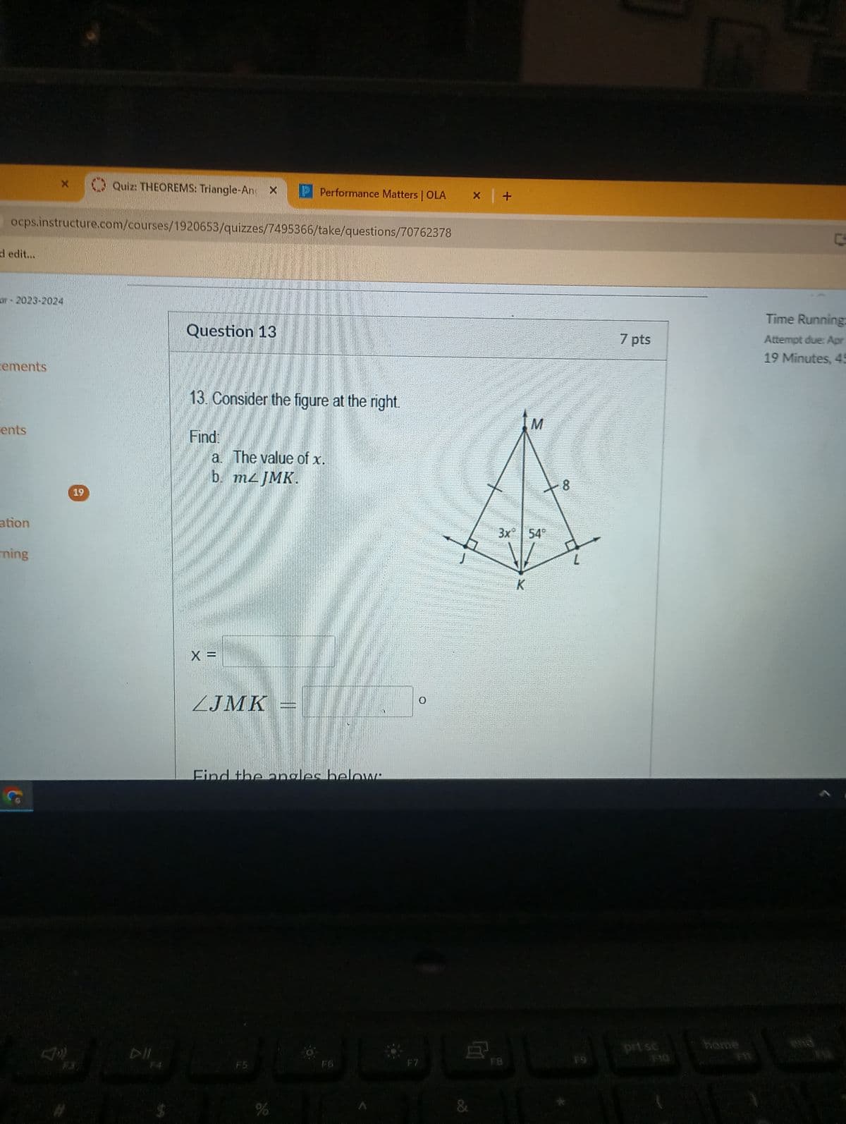 X
Quiz: THEOREMS: Triangle-An X P Performance Matters | OLA
X +
ocps.instructure.com/courses/1920653/quizzes/7495366/take/questions/70762378
d edit...
ar-2023-2024
Question 13
cements
13. Consider the figure at the right.
M
ents
ation
rning
19
Find:
a. The value of x.
b. m4 JMK.
F4
X =
LJMK
Find the angles below
F5
%
0
F7
3x 54°
E
K
8
7 pts
C
Time Running:
Attempt due: Apr
19 Minutes, 45
prisc
home
end
FB