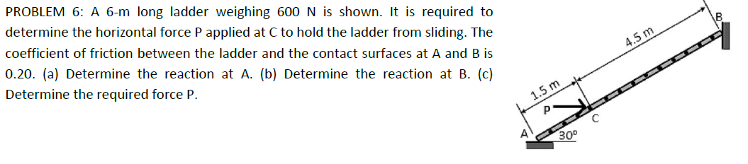 PROBLEM 6: A 6-m long ladder weighing 600 N is shown. It is required to
determine the horizontal force P applied at C to hold the ladder from sliding. The
coefficient of friction between the ladder and the contact surfaces at A and B is
0.20. (a) Determine the reaction at A. (b) Determine the reaction at B. (c)
Determine the required force P.
1.5 m
P
A
30°
4.5 m
