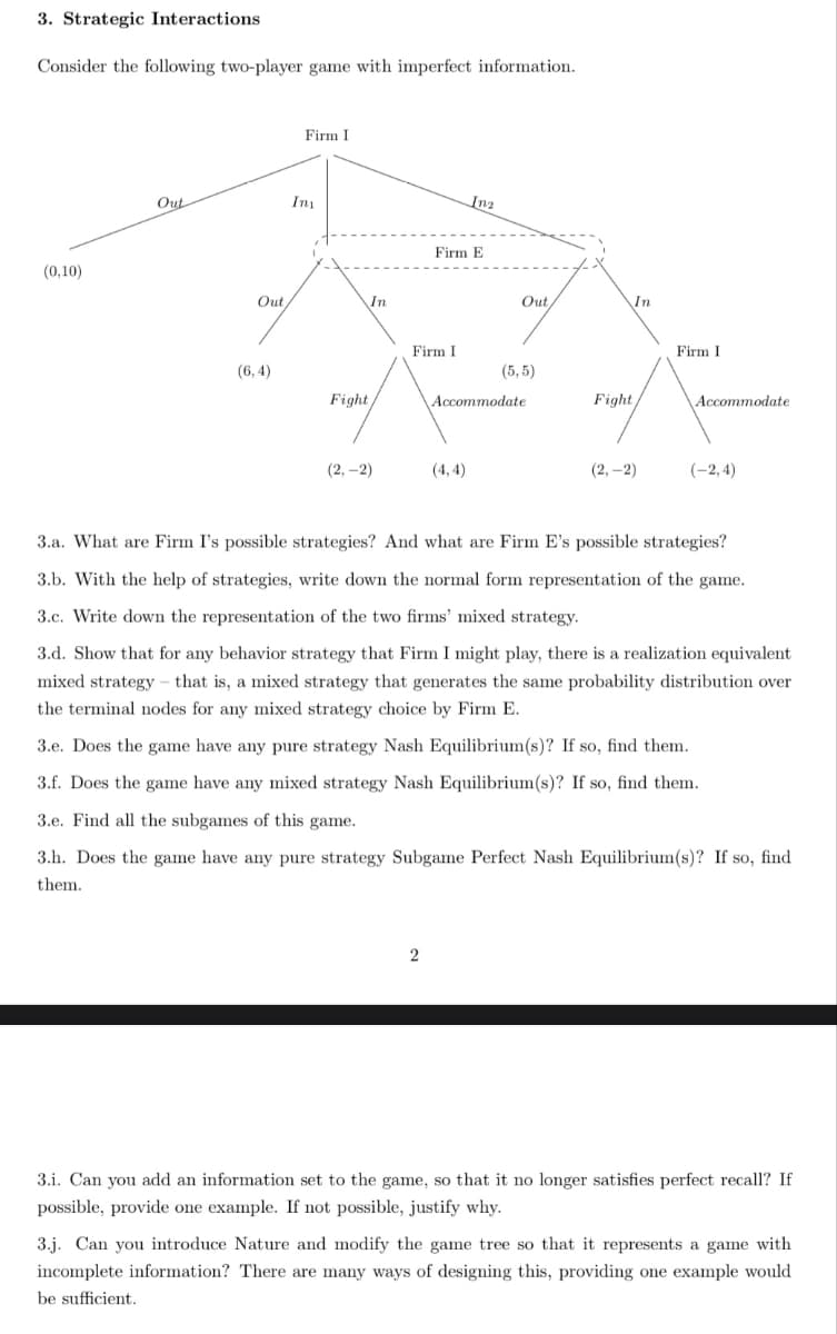 3. Strategic Interactions
Consider the following two-player game with imperfect information.
(0,10)
Out
Out
(6,4)
Firm I
Ima
In
Fight
(2,-2)
Firm I
Firm E
2
Inz
(4,4)
Out,
(5,5)
Accommodate
In
Fight
(2,-2)
Firm I
Accommodate
(-2,4)
3.a. What are Firm I's possible strategies? And what are Firm E's possible strategies?
3.b. With the help of strategies, write down the normal form representation of the game.
3.c. Write down the representation of the two firms' mixed strategy.
3.d. Show that for any behavior strategy that Firm I might play, there is a realization equivalent
mixed strategy that is, a mixed strategy that generates the same probability distribution over
the terminal nodes for any mixed strategy choice by Firm E.
3.e. Does the game have any pure strategy Nash Equilibrium(s)? If so, find them.
3.f. Does the game have any mixed strategy Nash Equilibrium(s)? If so, find them.
3.e. Find all the subgames of this game.
3.h. Does the game have any pure strategy Subgame Perfect Nash Equilibrium(s)? If so, find
them.
3.1. Can you add an information set to the game, so that it no longer satisfies perfect recall? If
possible, provide one example. If not possible, justify why.
3.j. Can you introduce Nature and modify the game tree so that it represents a game with
incomplete information? There are many ways of designing this, providing one example would
be sufficient.