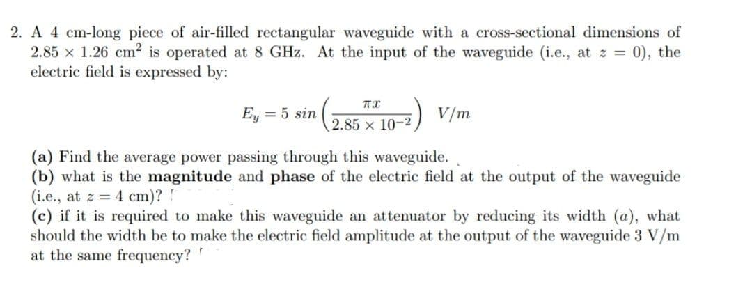 2. A 4 cm-long piece of air-filled rectangular waveguide with a cross-sectional dimensions of
2.85 x 1.26 cm? is operated at 8 GHz. At the input of the waveguide (i.e., at z = 0), the
electric field is expressed by:
Ey
= 5 sin
2.85 x 10-2
(a) Find the average power passing through this waveguide.
(b) what is the magnitude and phase of the electric field at the output of the waveguide
(i.e., at z = 4 cm)? !
(c) if it is required to make this waveguide an attenuator by reducing its width (a), what
should the width be to make the electric field amplitude at the output of the waveguide 3 V/m
at the same frequency?
