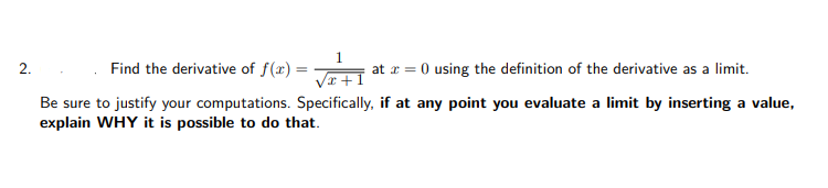 2.
Find the derivative of f(x) =
at r = 0 using the definition of the derivative as a limit.
Be sure to justify your computations. Specifically, if at any point you evaluate a limit by inserting a value,
explain WHY it is possible to do that.
