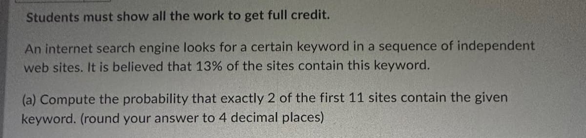 Students must show all the work to get full credit.
An internet search engine looks for a certain keyword in a sequence of independent
web sites. It is believed that 13% of the sites contain this keyword.
(a) Compute the probability that exactly 2 of the first 11 sites contain the given
keyword. (round your answer to 4 decimal places)