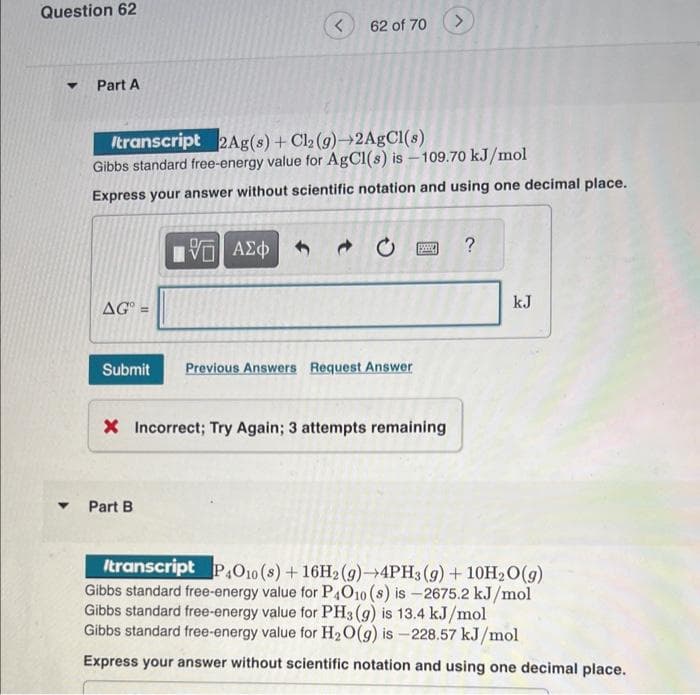 Question 62
▼
Part A
AG
Itranscript 2Ag(s) + Cl2 (g)-2AgCl(s)
Gibbs standard free-energy value for AgCl(s) is -109.70 kJ/mol
Express your answer without scientific notation and using one decimal place.
<
IVE ΑΣΦ
62 of 70
▾ Part B
Submit Previous Answers Request Answer
$
X Incorrect; Try Again; 3 attempts remaining
?
kJ
Itranscript P4010 (s) + 16H2(g)-4PH3 (9) + 10H₂O(g)
Gibbs standard free-energy value for P4O10 (s) is -2675.2 kJ/mol
Gibbs standard free-energy value for PH3(g) is 13.4 kJ/mol
Gibbs standard free-energy value for H₂O(g) is-228.57 kJ/mol
Express your answer without scientific notation and using one decimal place.