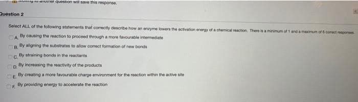 o anotner quostion will save this response.
Question 2
Select ALL of the following statements that correctly describe haw an enzyme lowern the activation energy of a chemical reaction. There is a minimum of 1 and a maximum of 6 comect resporses
CA By causing the reaction to proceed through a more favourable intermediate
B.
By aligning the substrates to alow correct formation of new bonds
By straining bonds in the reactants
By increasing the reactivity of the products
E.
By creating a more favourable charge environment for the reaction within the active site
OF.
By providing energy to accelerate the reaction
