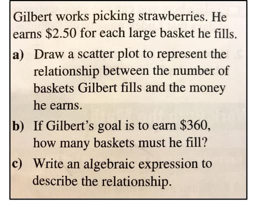 Gilbert works picking strawberries. He
earns $2.50 for each large basket he fills.
a) Draw a scatter plot to represent the
relationship between the number of
baskets Gilbert fills and the money
he earns.
b) If Gilbert's goal is to earn $360,
how many baskets must he fill?
c) Write an algebraic expression to
describe the relationship.