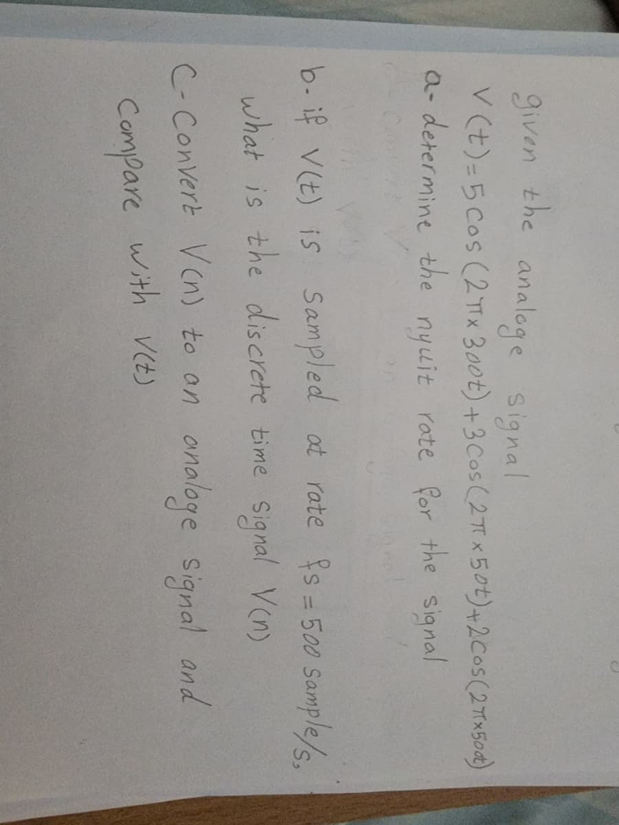 given the analoge signal
V(t)=5 cos (2TX 300t) + 3 Cos (2π x 50t) +2 Cos (2πx500)
a- determine the nyuit rate for the signal
b- if V(t) is Sampled at rate fs = 500 Sample/s.
what is the discrete time signal V(n)
analoge signal and
C-Convert V(n) to an
with V(t)
Compare