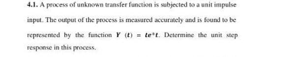 4.1. A process of unknown transfer function is subjected to a unit impulse
input. The output of the process is measured accurately and is found to be
represented by the function Y (t) = tet. Determine the unit step
response in this process.
