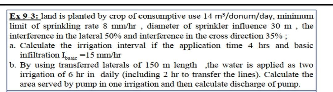 Ex 9-3: land is planted by crop of consumptive use 14 m³/donum/day, minimum
limit of sprinkling rate 8 mm/hr, diameter of sprinkler influence 30 m, the
interference in the lateral 50% and interference in the cross direction 35%;
a. Calculate the irrigation interval if the application time 4 hrs and basic
infiltration I basic =15 mm/hr
b. By using transferred laterals of 150 m length the water is applied as two
irrigation of 6 hr in daily (including 2 hr to transfer the lines). Calculate the
area served by pump in one irrigation and then calculate discharge of pump.