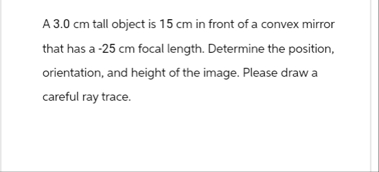 A 3.0 cm tall object is 15 cm in front of a convex mirror
that has a -25 cm focal length. Determine the position,
orientation, and height of the image. Please draw a
careful ray trace.
