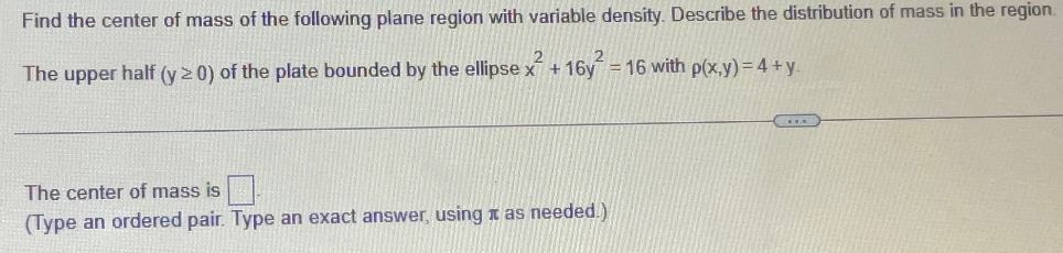 Find the center of mass of the following plane region with variable density. Describe the distribution of mass in the region.
The upper half (y > 0) of the plate bounded by the ellipse x² + 16y² = 16 with p(x,y) = 4+y.
The center of mass is
(Type an ordered pair. Type an exact answer, using as needed.)