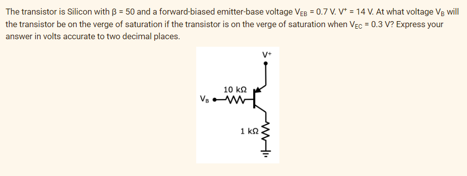 The transistor is Silicon with ß = 50 and a forward-biased emitter-base voltage VEB = 0.7 V. V* = 14 V. At what voltage VB will
the transistor be on the verge of saturation if the transistor is on the verge of saturation when VEC = 0.3 V? Express your
answer in volts accurate to two decimal places.
10 ΚΩ
VBM
1 ΚΩ
V+
WI
