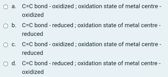 C=C bond - oxidized ; oxidation state of metal centre -
oxidized
O b. C=C bond - reduced ; oxidation state of metal centre -
reduced
C=C bond - oxidized ; oxidation state of metal centre -
reduced
O d. C=C bond - reduced ; oxidation state of metal centre -
oxidized
