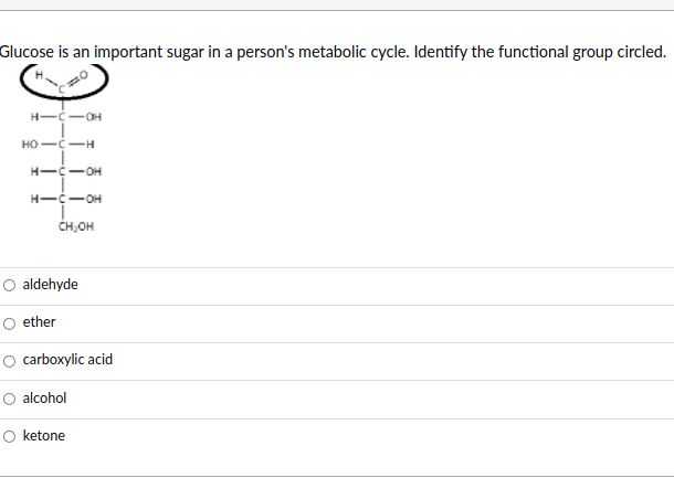 Glucose is an important sugar in a person's metabolic cycle. Identify the functional group circled.
H--OH
HO--H
H--OH
H--OH
CH,OH
aldehyde
ether
carboxylic acid
O alcohol
O ketone
