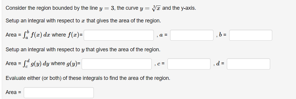 Consider the region bounded by the line y = 3, the curve y = ✔ and the y-axis.
Setup an integral with respect to a that gives the area of the region.
=
f(x) dx where f(x)=
Area =
, a =
Setup an integral with respect to y that gives the area of the region.
Area =
g(y) dy where g(y)=
Evaluate either (or both) of these integrals to find the area of the region.
Area =
, C =
b=
, d =