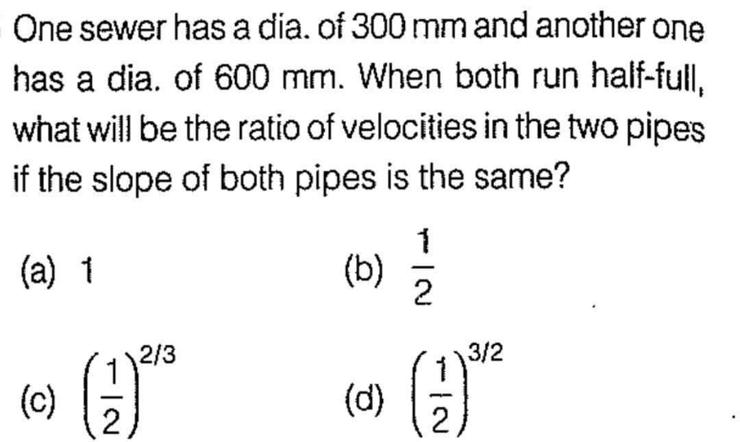 One sewer has a dia. of 300 mm and another one
has a dia. of 600 mm. When both run half-full,
what will be the ratio of velocities in the two pipes
if the slope of both pipes is the same?
(a) 1
(c)
2
2/3
(b)
(d)
1
-
2
IN
2
3/2