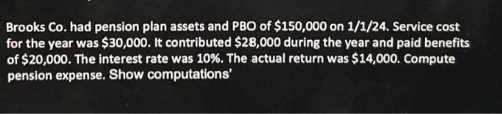 Brooks Co. had pension plan assets and PBO of $150,000 on 1/1/24. Service cost
for the year was $30,000. It contributed $28,000 during the year and paid benefits
of $20,000. The interest rate was 10%. The actual return was $14,000. Compute
pension expense. Show computations'