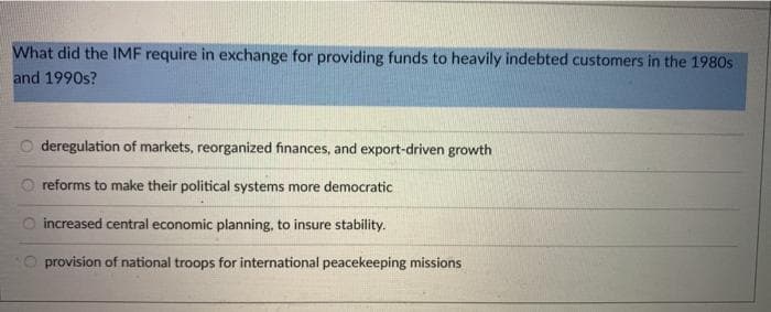 What did the IMF require in exchange for providing funds to heavily indebted customers in the 1980s
and 1990s?
deregulation of markets, reorganized finances, and export-driven growth
O reforms to make their political systems more democratic
O increased central economic planning, to insure stability.
provision of national troops for international peacekeeping missions
