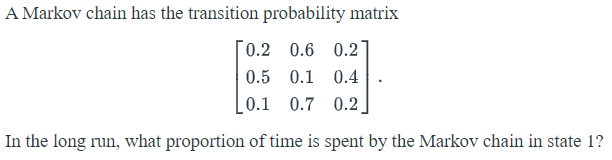 A Markov chain has the transition probability matrix
0.2 0.6 0.2]
0.5 0.1 0.4
0.1 0.7 0.2|
In the long run, what proportion of time is spent by the Markov chain in state 1?
