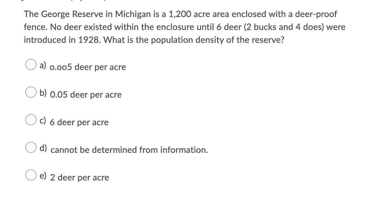 The George Reserve in Michigan is a 1,200 acre area enclosed with a deer-proof
fence. No deer existed within the enclosure until 6 deer (2 bucks and 4 does) were
introduced in 1928. What is the population density of the reserve?
a) 0.005 deer per acre
b) 0.05 deer per acre
c) 6 deer per acre
d) cannot be determined from information.
e) 2 deer per acre
