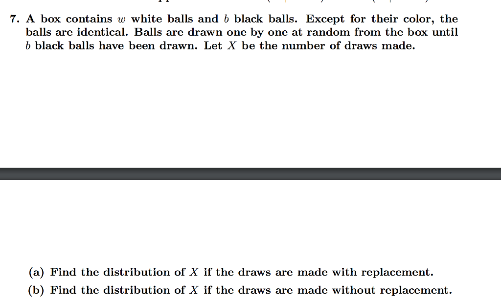 7. A box contains w white balls and b black balls. Except for their color, the
balls are identical. Balls are drawn one by one at random from the box until
b black balls have been drawn. Let X be the number of draws made.
(a) Find the distribution of X if the draws are made with replacement.
(b) Find the distribution of X if the draws are made without replacement.