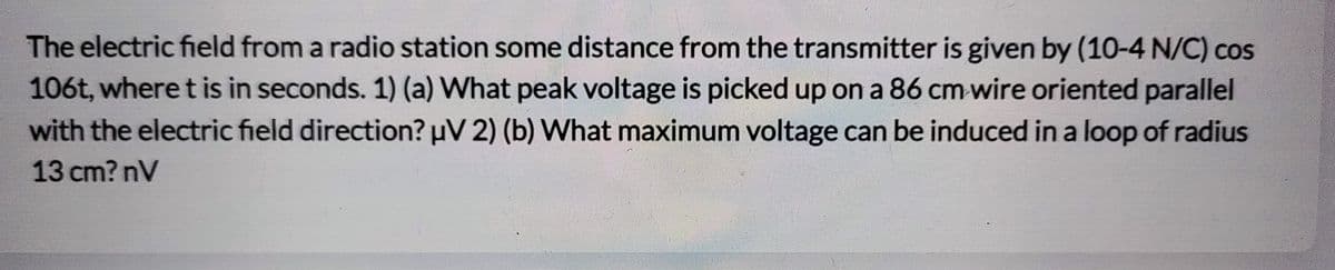 The electric field from a radio station some distance from the transmitter is given by (10-4 N/C) cos
106t, where t is in seconds. 1) (a) What peak voltage is picked up on a 86 cm wire oriented parallel
with the electric field direction? µV 2) (b) What maximum voltage can be induced in a loop of radius
13 cm? nV