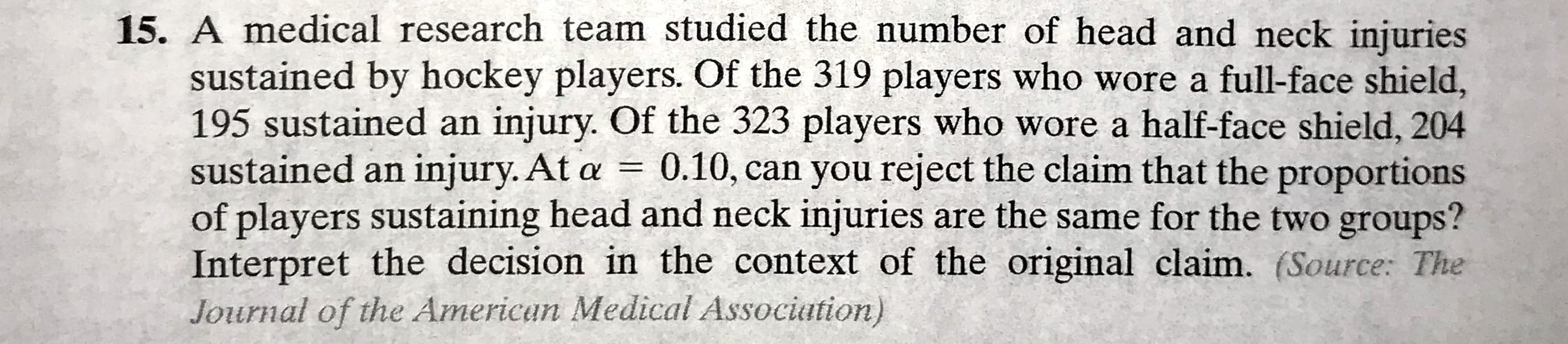 15. A medical research team studied the number of head and neck injuries
sustained by hockey players. Of the 319 players who wore a full-face shield,
195 sustained an injury. Of the 323 players who wore a half-face shield, 204
sustained an injury. At a =
of players sustaining head and neck injuries are the same for the two groups?
Interpret the decision in the context of the original claim. (Source: The
Journal of the Americun Medical Association)
0.10, can you reject the claim that the proportions
%3D
