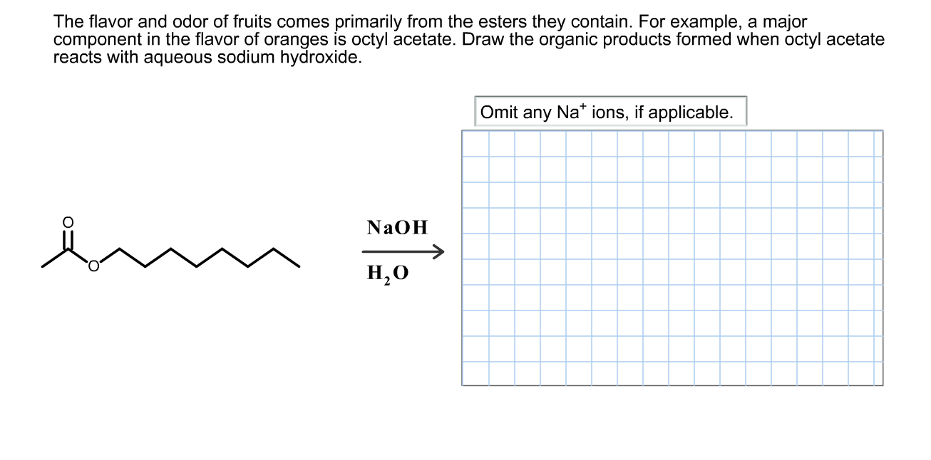 The flavor and odor of fruits comes primarily from the esters they contain. For example, a major
component in the flavor of oranges is octyl acetate. Draw the organic products formed when octyl acetate
reacts with aqueous sodium hydroxide.
Omit any Na* ions, if applicable.
NAOH
Н,О
