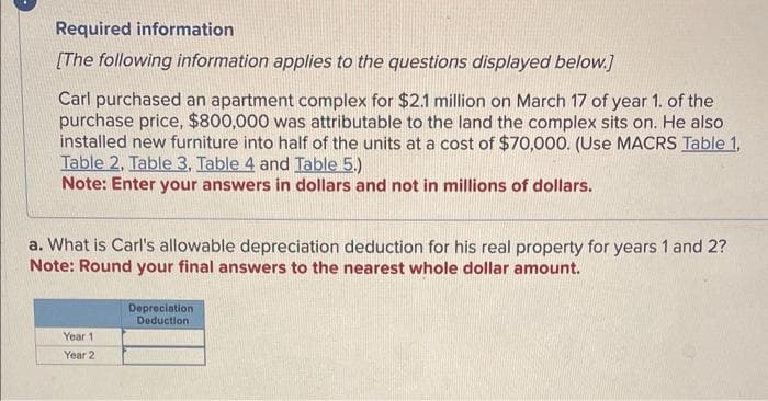 Required information
[The following information applies to the questions displayed below.]
Carl purchased an apartment complex for $2.1 million on March 17 of year 1. of the
purchase price, $800,000 was attributable to the land the complex sits on. He also
installed new furniture into half of the units at a cost of $70,000. (Use MACRS Table 1,
Table 2. Table 3, Table 4 and Table 5.)
Note: Enter your answers in dollars and not in millions of dollars.
a. What is Carl's allowable depreciation deduction for his real property for years 1 and 2?
Note: Round your final answers to the nearest whole dollar amount.
Year 1
Year 2
Depreciation
Deduction