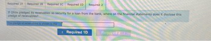 Required 1A Required 18 Required 1C Required 1D Required 2
If Ohim pledged its receivables as security for a loan from the bank, where on the financial statements does it disclose this
pledge of receivables?
The pledge of receivables is shown in the
< Required 1D
Required 2 >