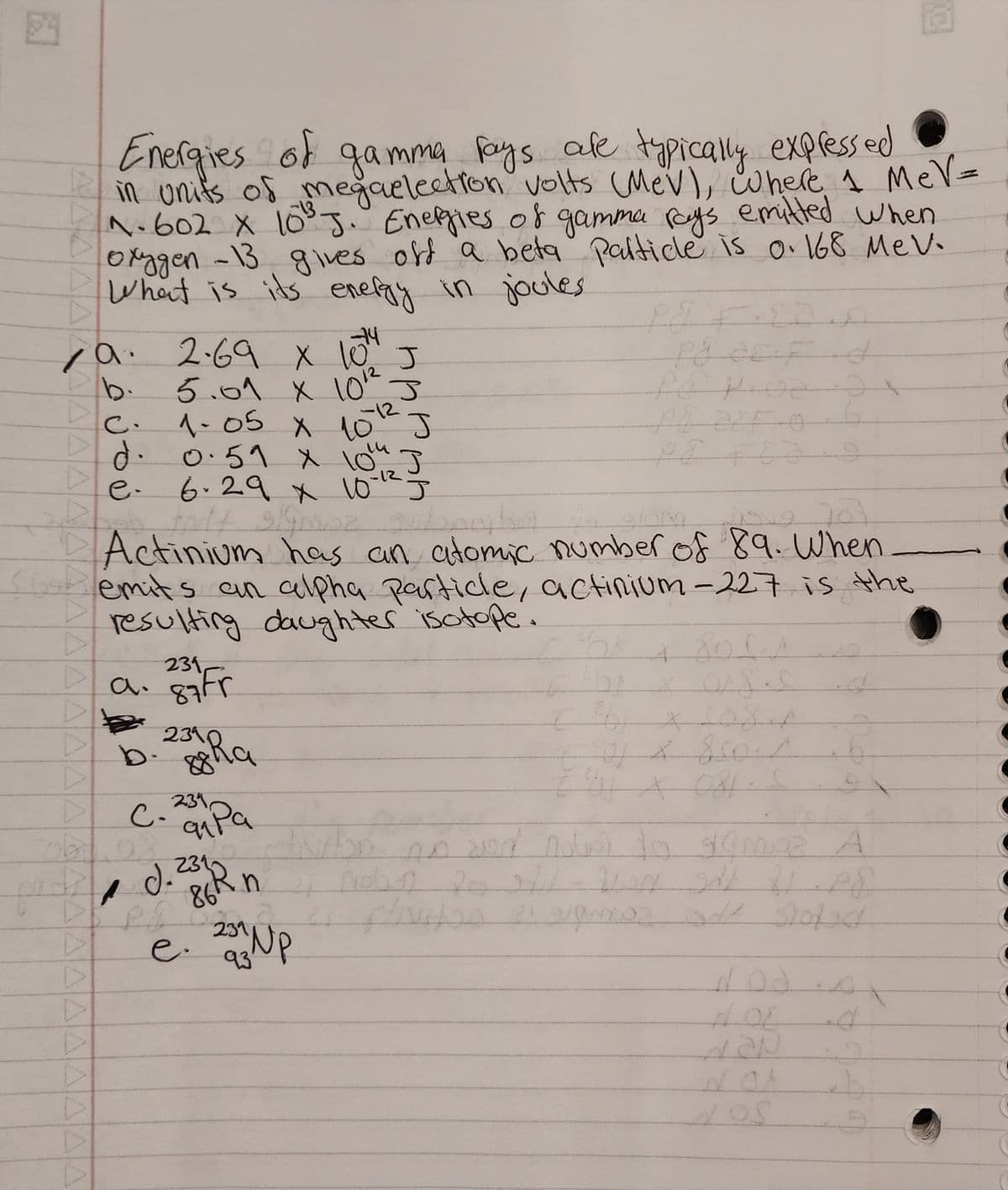 Energies of gamma rays are typically expressed
in units of megaelection volts (MeV), where 1 MeV=
N.602 x 10³ J. Energies of gamma rays emitted when
oxygen -13 gives off a beta particle is 0.168 MeV.
What is its energy in joules
ن من وة د
✓a. 2.69 x 10⁰4
231
a. 87 Fr
с. ј
5.01 X 10¹2
1-05 X 15-12-
J
J
d. 0.51 x 10th
6.29 x 10-12 J
endt
12 703
Actinium has an atomic number of 89. When
emits an alpha particle, actinium-227 is the
resulting daughter isotope.
239
b. 2 ha
C.
obl.02
231945 pa
Foo
ودانحصاه مدت باره ام
ped J. 233Rn
"
PS
c).
86A
J
2311
e. 2003 NP
93'
J
Place d
6
O
Pq ZEF O
bi
361 x 1024
2
301 x 081
Vibo no
sed note to samoz A
noby 20 271 WAN SH21 PE
Hliviton 21 avamiss one stoped
b