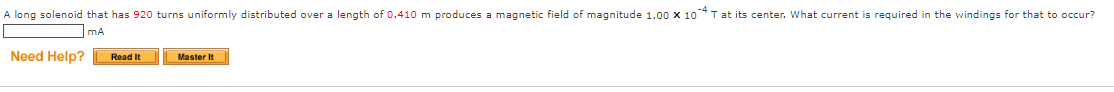 A long solenoid that has 920 turns uniformly distributed over a length of 0.410 m produces a magnetic field of magnitude 1.00 X 10 T at its center. What current is required in the windings for that to occur?
mA
Need Help?
Read It
Master It